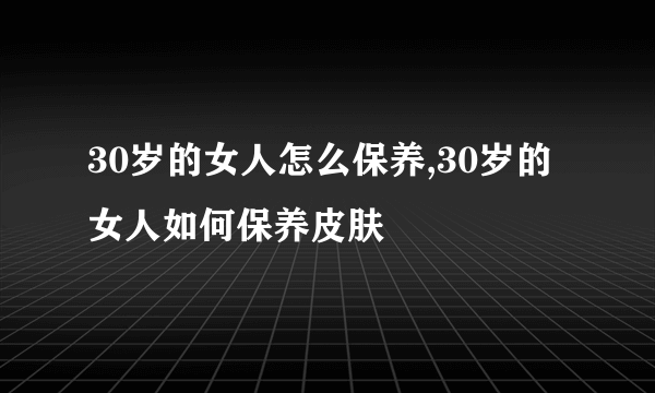 30岁的女人怎么保养,30岁的女人如何保养皮肤