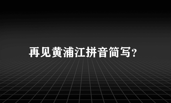 再见黄浦江拼音简写？