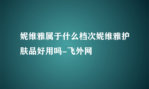 妮维雅属于什么档次妮维雅护肤品好用吗-飞外网