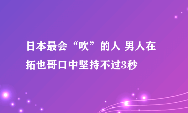 日本最会“吹”的人 男人在拓也哥口中坚持不过3秒