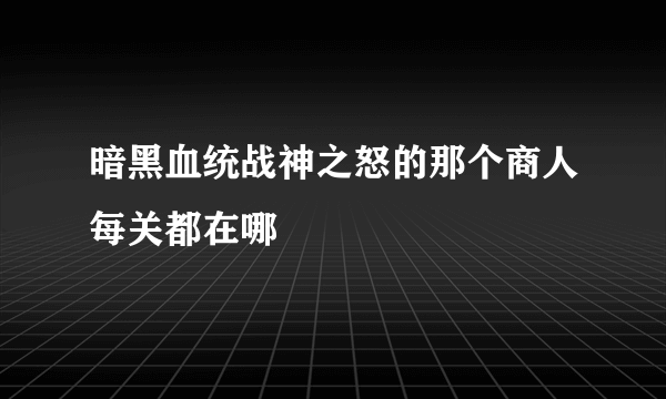 暗黑血统战神之怒的那个商人每关都在哪