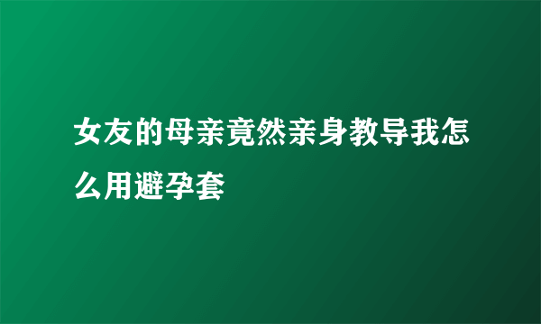 女友的母亲竟然亲身教导我怎么用避孕套