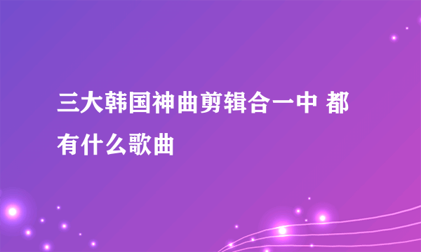 三大韩国神曲剪辑合一中 都有什么歌曲