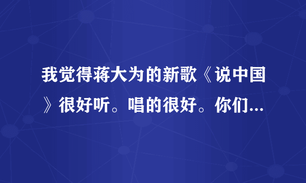 我觉得蒋大为的新歌《说中国》很好听。唱的很好。你们认为呢？他的这首歌最高的音有多高？