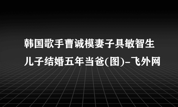 韩国歌手曹诚模妻子具敏智生儿子结婚五年当爸(图)-飞外网