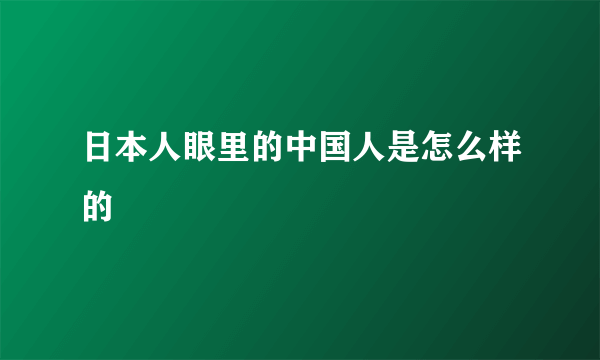 日本人眼里的中国人是怎么样的