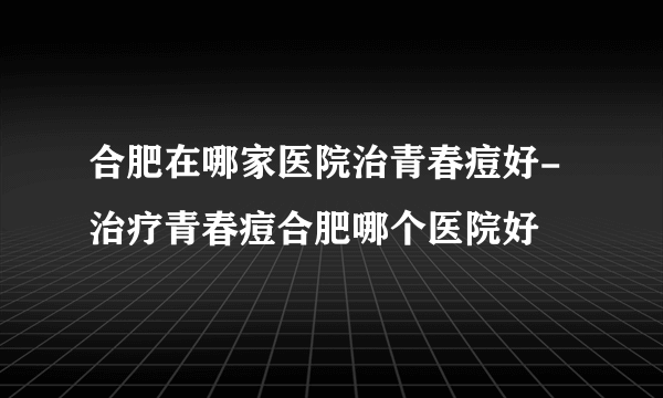 合肥在哪家医院治青春痘好-治疗青春痘合肥哪个医院好