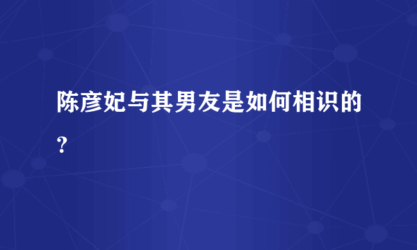 陈彦妃与其男友是如何相识的？