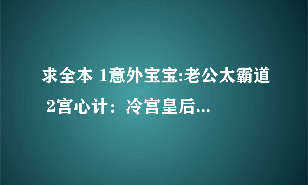 求全本 1意外宝宝:老公太霸道 2宫心计：冷宫皇后（大结局）3穿越：暴王的王妃（大结局）