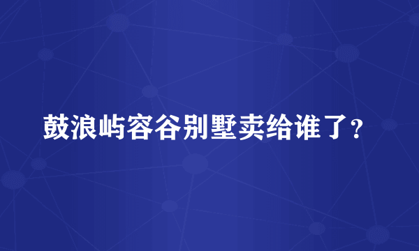 鼓浪屿容谷别墅卖给谁了？