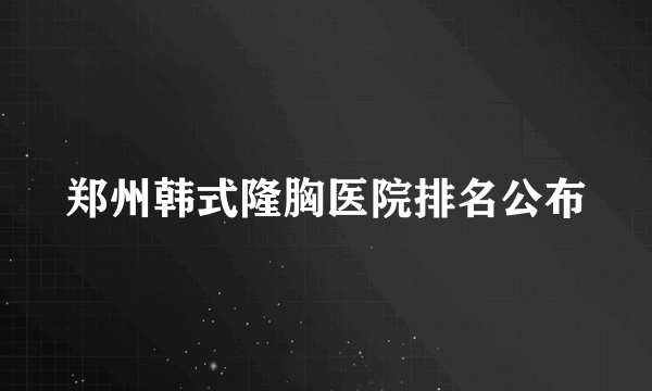 郑州韩式隆胸医院排名公布