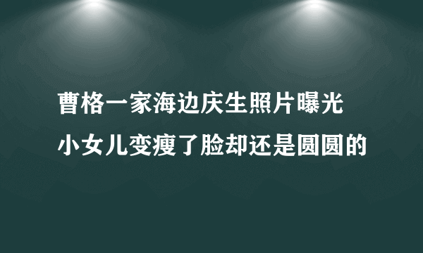 曹格一家海边庆生照片曝光 小女儿变瘦了脸却还是圆圆的