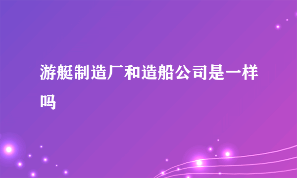 游艇制造厂和造船公司是一样吗