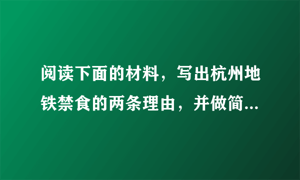 阅读下面的材料，写出杭州地铁禁食的两条理由，并做简析（4分）
记者问：《杭州地铁乘客守则》中，为什么明文规定列车内禁食？
杭州地铁集团工作人员回答：如果有人在封闭的地铁车厢内吃韭菜包子、葱油饼、糖蒜等带刺激气味的食品，坐在旁边的你一定很不舒服吧？万一不小心把油渍蹭到你身上，那就更是“悲剧”了。倘若食物残渣、水滴、牛奶、油性食品等，洒落在地上，不但容易使乘客滑到，还极易引来蚊蝇、蟑螂和老鼠。老鼠咬断电缆就会造成通讯、信号中断，甚至引发火灾。