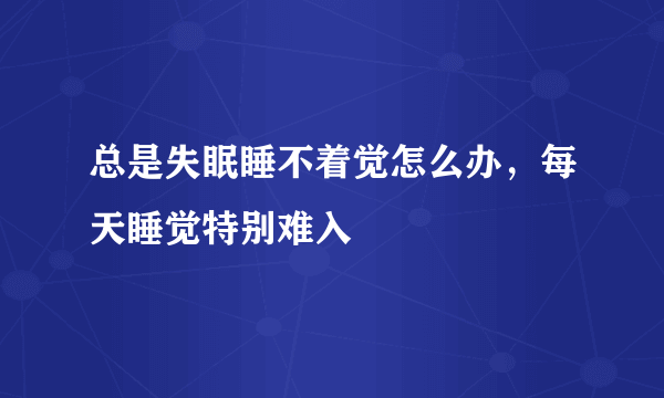 总是失眠睡不着觉怎么办，每天睡觉特别难入