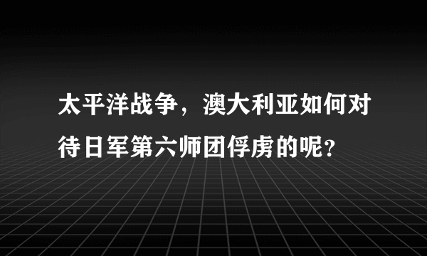 太平洋战争，澳大利亚如何对待日军第六师团俘虏的呢？