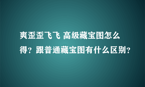 爽歪歪飞飞 高级藏宝图怎么得？跟普通藏宝图有什么区别？