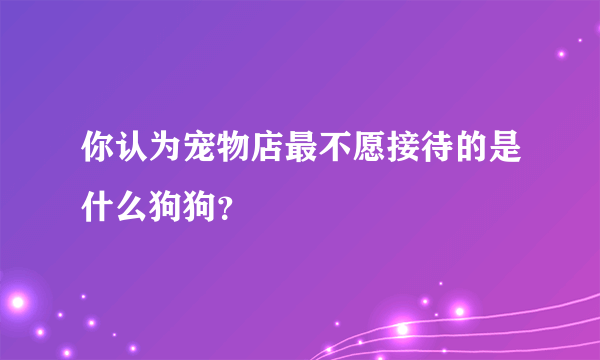 你认为宠物店最不愿接待的是什么狗狗？