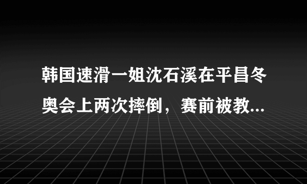 韩国速滑一姐沈石溪在平昌冬奥会上两次摔倒，赛前被教练掌掴怎么回事？