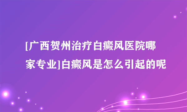 [广西贺州治疗白癜风医院哪家专业]白癜风是怎么引起的呢