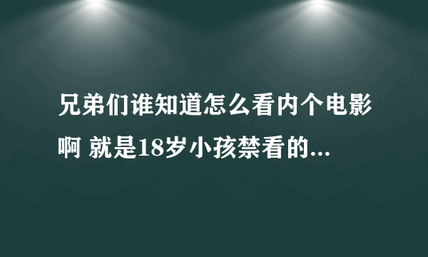 兄弟们谁知道怎么看内个电影啊 就是18岁小孩禁看的那种谁知道告我一下谢谢！！！！！！！！！！！！！！