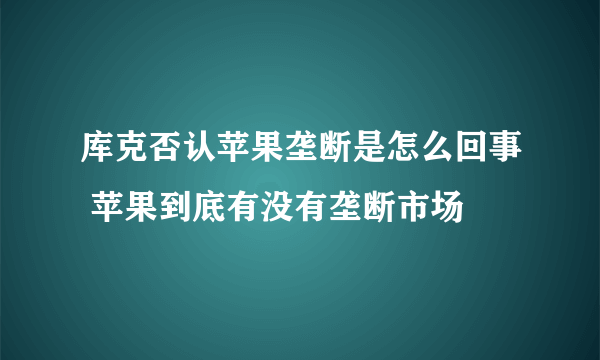 库克否认苹果垄断是怎么回事 苹果到底有没有垄断市场