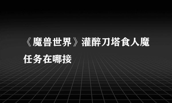 《魔兽世界》灌醉刀塔食人魔任务在哪接