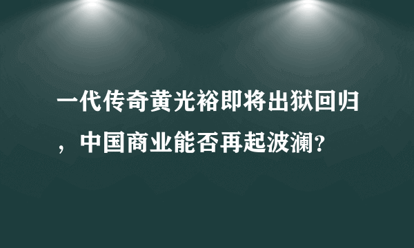 一代传奇黄光裕即将出狱回归，中国商业能否再起波澜？