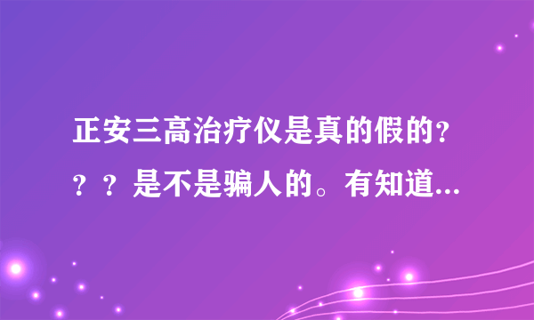 正安三高治疗仪是真的假的？？？是不是骗人的。有知道的回复我。。。现在宣传的很厉害。