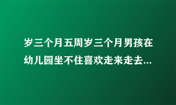 岁三个月五周岁三个月男孩在幼儿园坐不住喜欢走来走去...