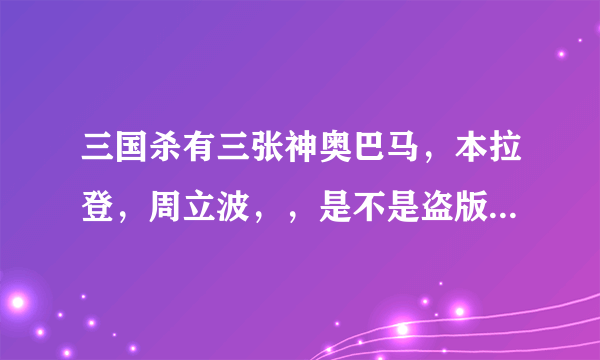 三国杀有三张神奥巴马，本拉登，周立波，，是不是盗版？ 还有一些加的牌