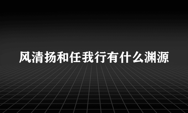 风清扬和任我行有什么渊源