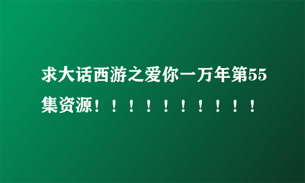 求大话西游之爱你一万年第55集资源！！！！！！！！！！