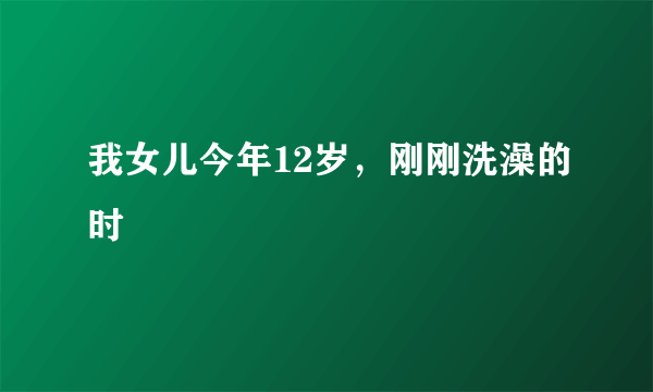 我女儿今年12岁，刚刚洗澡的时