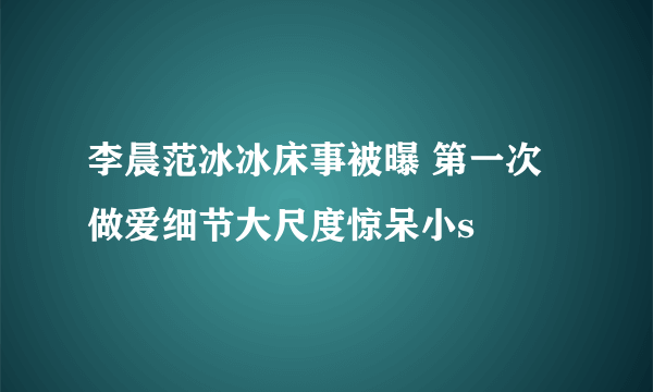 李晨范冰冰床事被曝 第一次做爱细节大尺度惊呆小s