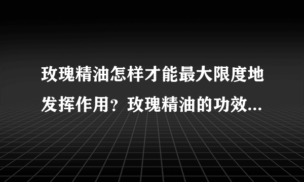 玫瑰精油怎样才能最大限度地发挥作用？玫瑰精油的功效是什么？