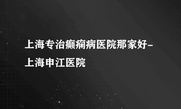 上海专治癫痫病医院那家好-上海申江医院