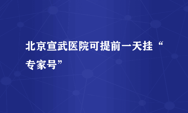 北京宣武医院可提前一天挂“专家号”