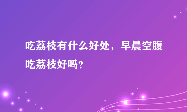 吃荔枝有什么好处，早晨空腹吃荔枝好吗？