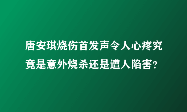 唐安琪烧伤首发声令人心疼究竟是意外烧杀还是遭人陷害？