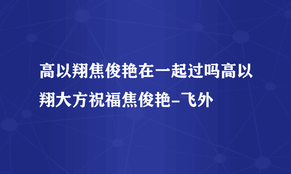 高以翔焦俊艳在一起过吗高以翔大方祝福焦俊艳-飞外