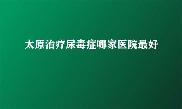 太原治疗尿毒症哪家医院最好