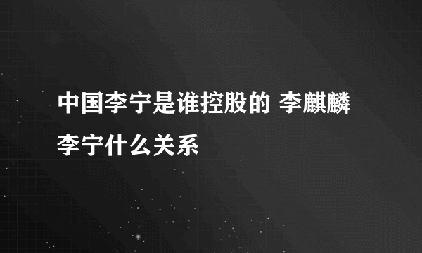 中国李宁是谁控股的 李麒麟李宁什么关系