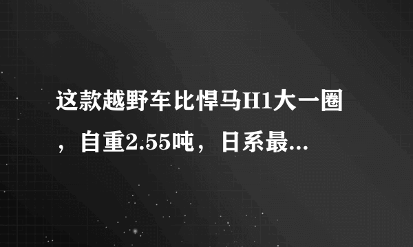 这款越野车比悍马H1大一圈，自重2.55吨，日系最优秀的战车之一