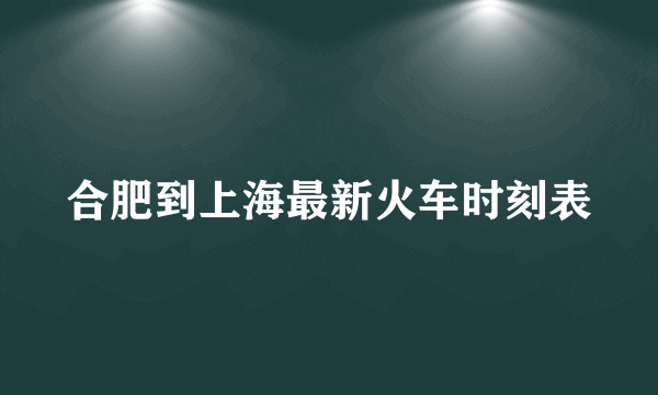 合肥到上海最新火车时刻表