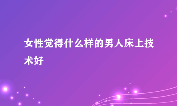 女性觉得什么样的男人床上技术好