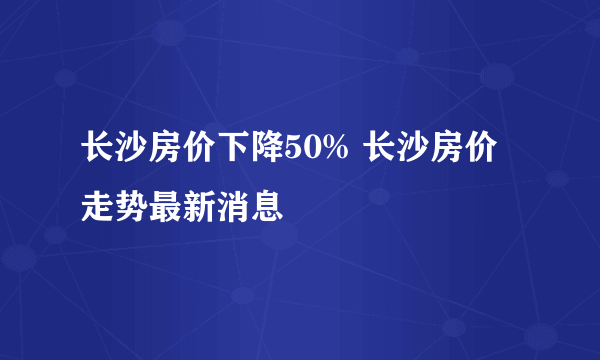 长沙房价下降50% 长沙房价走势最新消息