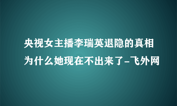 央视女主播李瑞英退隐的真相为什么她现在不出来了-飞外网