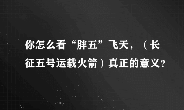 你怎么看“胖五”飞天，（长征五号运载火箭）真正的意义？