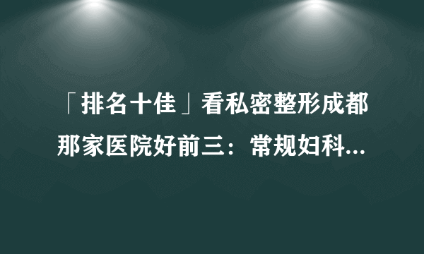 「排名十佳」看私密整形成都那家医院好前三：常规妇科整形有什么特点?